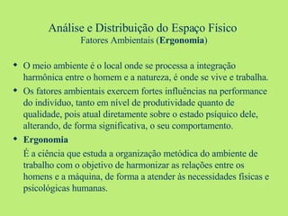 Análise e Distribuição do Espaço Físico   Fatores Ambientais ( Ergonomia ) O meio ambiente é o local onde se processa a integração harmônica entre o homem e a natureza, é onde se vive e trabalha. Os fatores ambientais exercem fortes influências na performance do indivíduo, tanto em nível de produtividade quanto de qualidade, pois atual diretamente sobre o estado psíquico dele, alterando, de forma significativa, o seu comportamento. Ergonomia É a ciência que estuda a organização metódica do ambiente de trabalho com o objetivo de harmonizar as relações entre os homens e a máquina, de forma a atender às necessidades físicas e psicológicas humanas. 