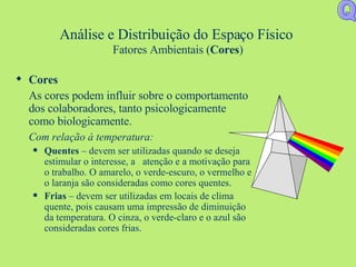 Análise e Distribuição do Espaço Físico   Fatores Ambientais ( Cores ) Cores As cores podem influir sobre o comportamento dos colaboradores, tanto psicologicamente como biologicamente. Com relação à temperatura: Quentes  – devem ser utilizadas quando se deseja estimular o interesse, a  atenção e a motivação para o trabalho. O amarelo, o verde-escuro, o vermelho e o laranja são consideradas como cores quentes. Frias  – devem ser utilizadas em locais de clima quente, pois causam uma impressão de diminuição da temperatura. O cinza, o verde-claro e o azul são consideradas cores frias.  Q 