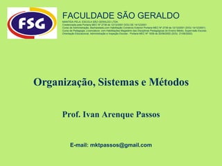 Organização, Sistemas e Métodos Prof. Ivan Arenque Passos FACULDADE SÃO GERALDO  MANTIDA PELA: ESCOLA SÃO GERALDO LTDA Credenciada pela Portaria MEC Nº 2738 de 12/12/2001 DOU DE 14/12/2001 Curso de Administração, Bacharelado,com Habilitação Comércio Exterior Portaria MEC Nº 2739 de 12/12/2001 (DOU 14/12/2001) Curso de Pedagogia ,Licenciatura  com Habilitações Magistério das Disciplinas Pedagógicas do Ensino Médio, Supervisão Escolar, Orientação Educacional, Administração e Inspeção Escolar-  Portaria MEC Nº 1839 de 20/06/2002 (DOU  21/06/2002)  E-mail: mktpassos@gmail.com 