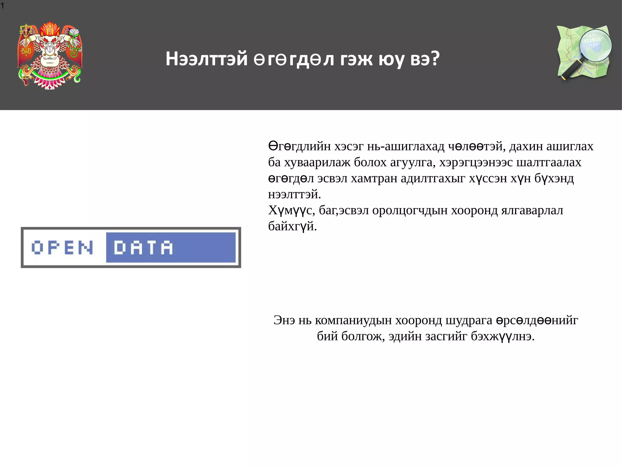 1

Нээлттэй ө гө гдө л гэж юу вэ?

Өгөгдлийн хэсэг нь-ашиглахад чөлөөтэй, дахин ашиглах
ба хуваарилаж болох агуулга, хэрэгцээнээс шалтгаалах
өгөгдөл эсвэл хамтран адилтгахыг хүссэн хүн бүхэнд
нээлттэй.
Хүмүүс, баг,эсвэл оролцогчдын хооронд ялгаварлал
байхгүй.

Энэ нь компаниудын хооронд шудрага өрсөлдөөнийг
бий болгож, эдийн засгийг бэхжүүлнэ.

 