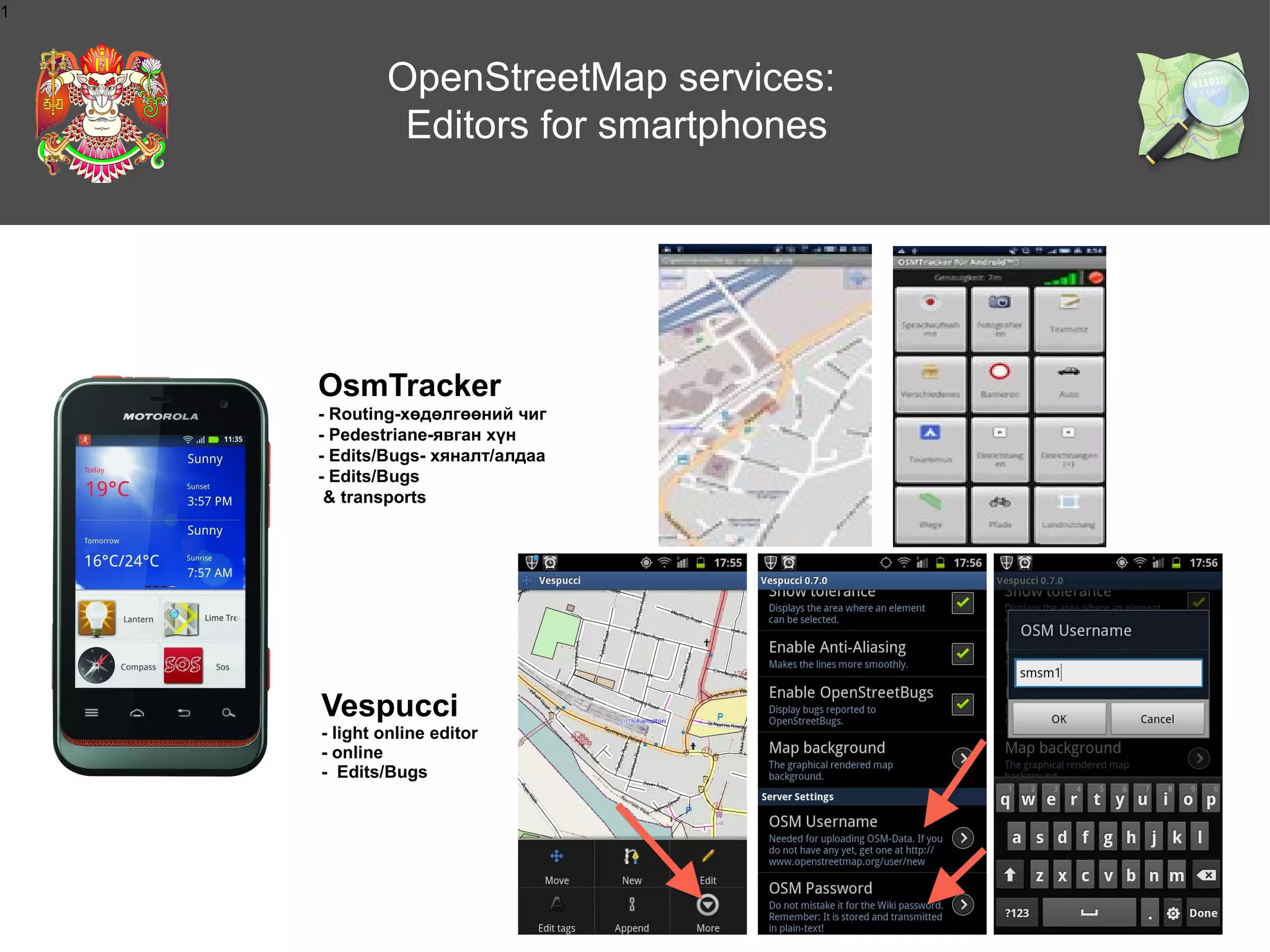 1

OpenStreetMap services:
Editors for smartphones

OsmTracker
- Routing-хөдөлгөөний чиг
- Pedestrianе-явган хүн
- Edits/Bugs- хяналт/алдаа
- Edits/Bugs
& transports

Vespucci
- light online editor
- online
- Edits/Bugs

 