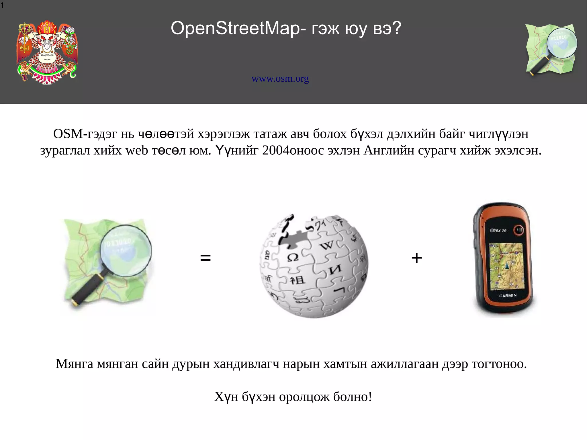 1

OpenStreetMap- гэж юу вэ?
www.osm.org

OSM-гэдэг нь чөлөөтэй хэрэглэж татаж авч болох бүхэл дэлхийн байг чиглүүлэн
зураглал хийх web төсөл юм. Үүнийг 2004оноос эхлэн Английн сурагч хийж эхэлсэн.

=

+

Мянга мянган сайн дурын хандивлагч нарын хамтын ажиллагаан дээр тогтоноо.
Хүн бүхэн оролцож болно!

 