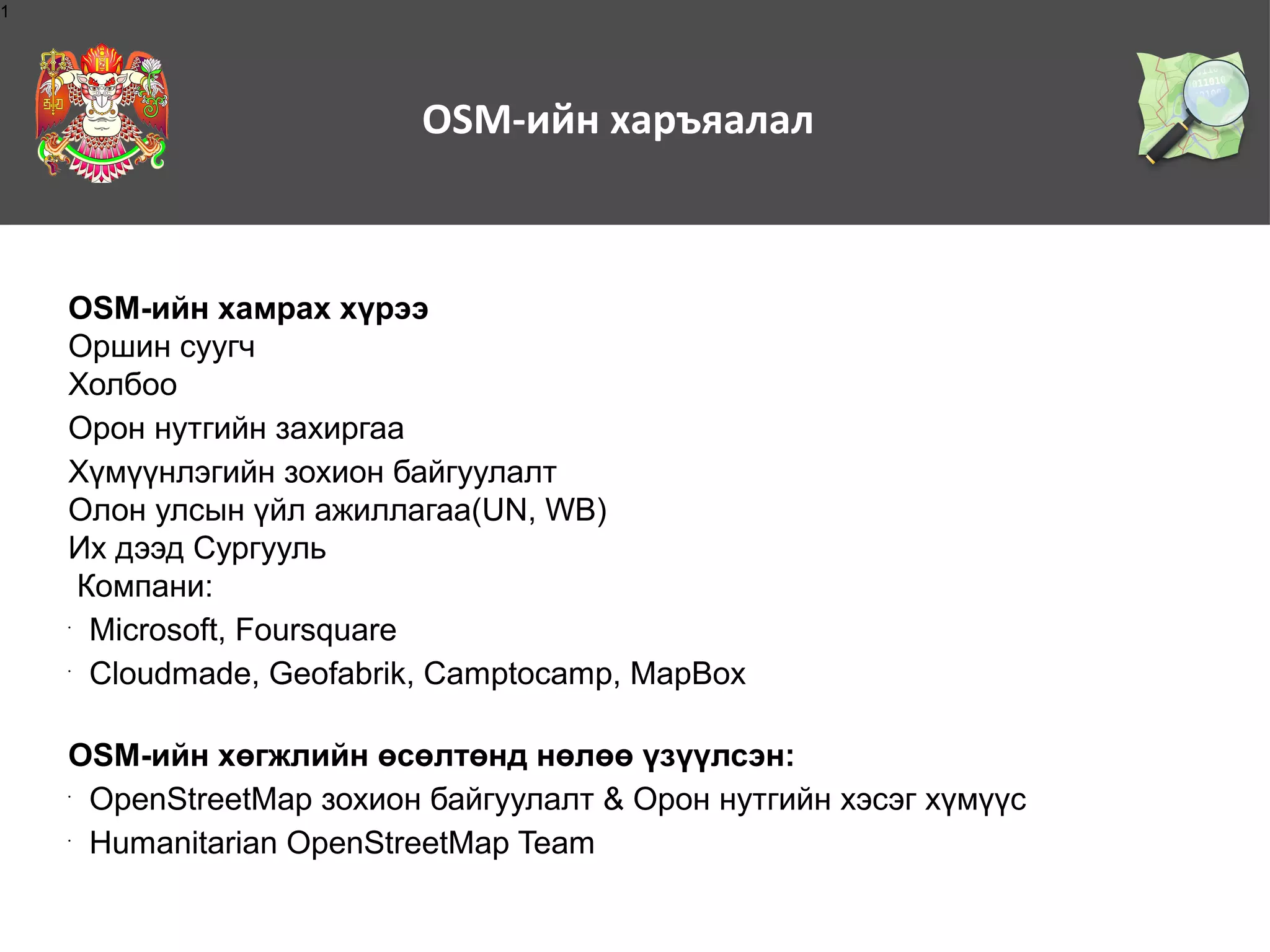 1

OSM-ийн харъяалал

OSM-ийн хамрах хүрээ
Оршин суугч
Холбоо
Орон нутгийн захиргаа
Хүмүүнлэгийн зохион байгуулалт
Олон улсын үйл ажиллагаа(UN, WB)
Их дээд Сургууль
Компани:
Microsoft, Foursquare
Cloudmade, Geofabrik, Camptocamp, MapBox
•

•

OSM-ийн хөгжлийн өсөлтөнд нөлөө үзүүлсэн:
OpenStreetMap зохион байгуулалт & Орон нутгийн хэсэг хүмүүс
Humanitarian OpenStreetMap Team
•

•

 