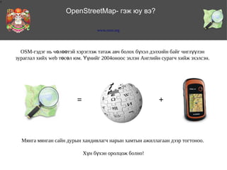 1

OpenStreetMap- гэж юу вэ?
www.osm.org

OSM-гэдэг нь чөлөөтэй хэрэглэж татаж авч болох бүхэл дэлхийн байг чиглүүлэн
зураглал хийх web төсөл юм. Үүнийг 2004оноос эхлэн Английн сурагч хийж эхэлсэн.

=

+

Мянга мянган сайн дурын хандивлагч нарын хамтын ажиллагаан дээр тогтоноо.
Хүн бүхэн оролцож болно!

 
