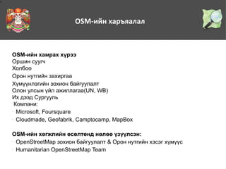 1

OSM-ийн харъяалал

OSM-ийн хамрах хүрээ
Оршин суугч
Холбоо
Орон нутгийн захиргаа
Хүмүүнлэгийн зохион байгуулалт
Олон улсын үйл ажиллагаа(UN, WB)
Их дээд Сургууль
Компани:
Microsoft, Foursquare
Cloudmade, Geofabrik, Camptocamp, MapBox
•

•

OSM-ийн хөгжлийн өсөлтөнд нөлөө үзүүлсэн:
OpenStreetMap зохион байгуулалт & Орон нутгийн хэсэг хүмүүс
Humanitarian OpenStreetMap Team
•

•

 
