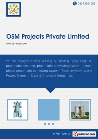 08373904083
A Member of
OSM Projects Private Limited
www.osmindia.com
Pneumatic Ash Handling System HCSD System Bottom Ash Handling System Coal Handling
System Cooling cum Pressurizing System PLC Panels MCC Panels Industrial
Components Clean Room Systems Instrument Panel Dust Extraction Systems Conveyors and
Filters Bag Filters Pneumatic Ash Handling System HCSD System Bottom Ash Handling
System Coal Handling System Cooling cum Pressurizing System PLC Panels MCC
Panels Industrial Components Clean Room Systems Instrument Panel Dust Extraction
Systems Conveyors and Filters Bag Filters Pneumatic Ash Handling System HCSD
System Bottom Ash Handling System Coal Handling System Cooling cum Pressurizing
System PLC Panels MCC Panels Industrial Components Clean Room Systems Instrument
Panel Dust Extraction Systems Conveyors and Filters Bag Filters Pneumatic Ash Handling
System HCSD System Bottom Ash Handling System Coal Handling System Cooling cum
Pressurizing System PLC Panels MCC Panels Industrial Components Clean Room
Systems Instrument Panel Dust Extraction Systems Conveyors and Filters Bag
Filters Pneumatic Ash Handling System HCSD System Bottom Ash Handling System Coal
Handling System Cooling cum Pressurizing System PLC Panels MCC Panels Industrial
Components Clean Room Systems Instrument Panel Dust Extraction Systems Conveyors and
Filters Bag Filters Pneumatic Ash Handling System HCSD System Bottom Ash Handling
System Coal Handling System Cooling cum Pressurizing System PLC Panels MCC
Panels Industrial Components Clean Room Systems Instrument Panel Dust Extraction
We are engaged in manufacturing & exporting quality range of
pneumatic systems, pneumatic conveying system, dense
phase pneumatic conveying system. These are widely used in
Power, Cement, Steel & Chemical Industries.
 