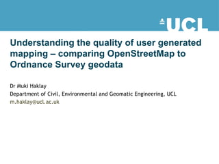 Understanding the quality of user generated mapping – comparing OpenStreetMap to Ordnance Survey geodata  Dr Muki Haklay  Department of Civil, Environmental and Geomatic Engineering, UCL  [email_address] 