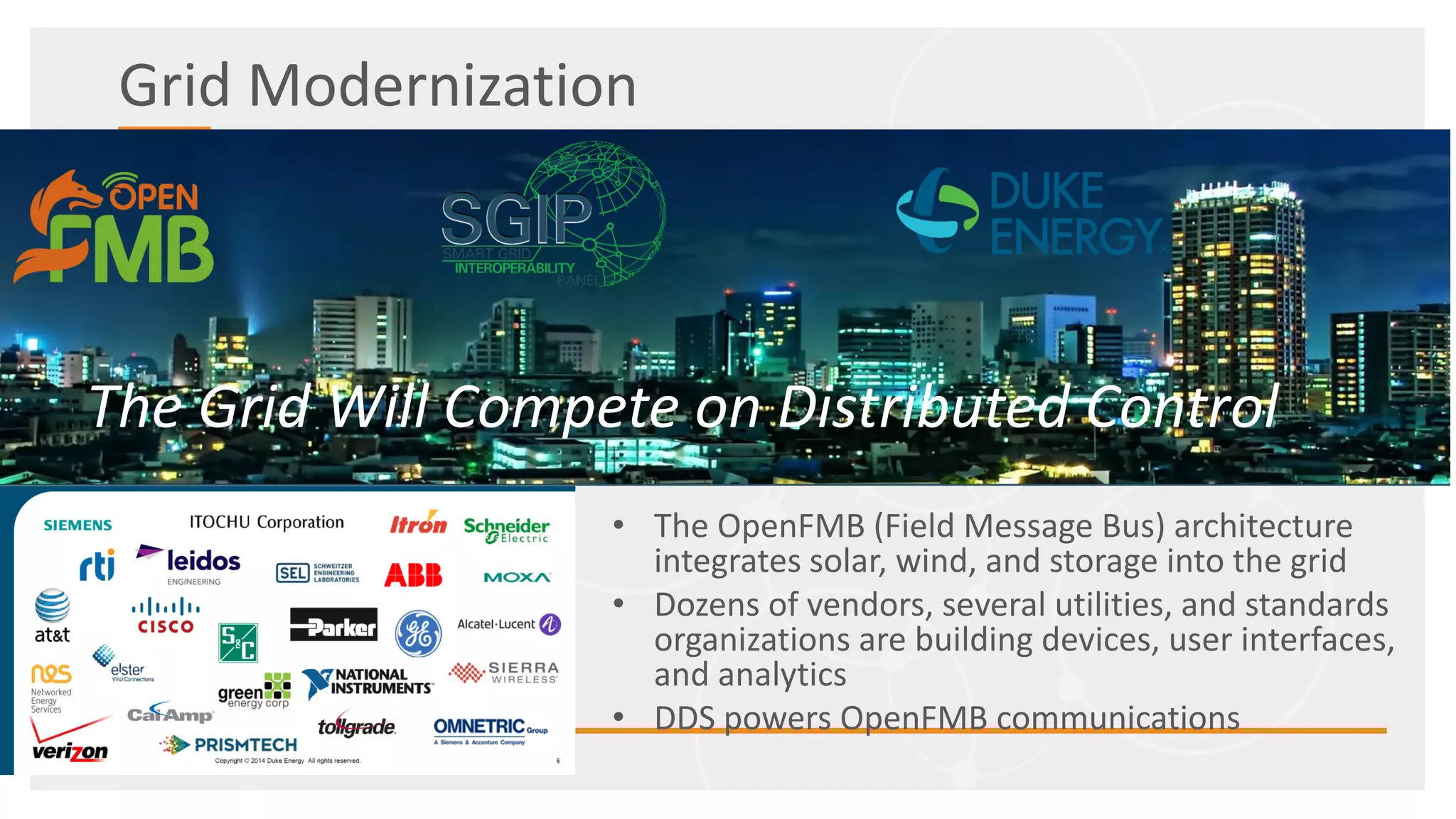Grid Modernization
• The OpenFMB (Field Message Bus) architecture
integrates solar, wind, and storage into the grid
• Dozens of vendors, several utilities, and standards
organizations are building devices, user interfaces,
and analytics
• DDS powers OpenFMB communications
The Grid Will Compete on Distributed Control
 