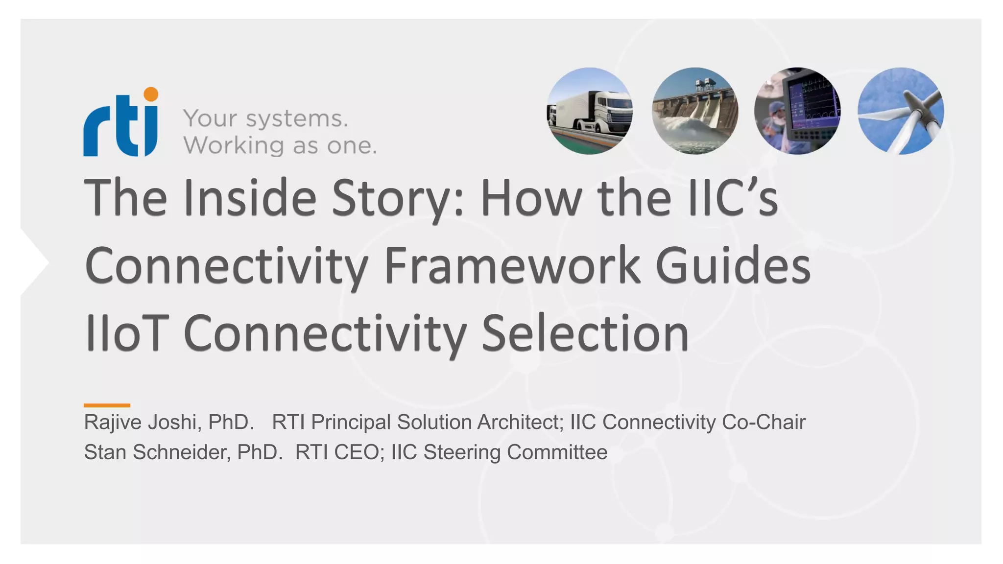 The Inside Story: How the IIC’s
Connectivity Framework Guides
IIoT Connectivity Selection
Rajive Joshi, PhD. RTI Principal Solution Architect; IIC Connectivity Co-Chair
Stan Schneider, PhD. RTI CEO; IIC Steering Committee
 