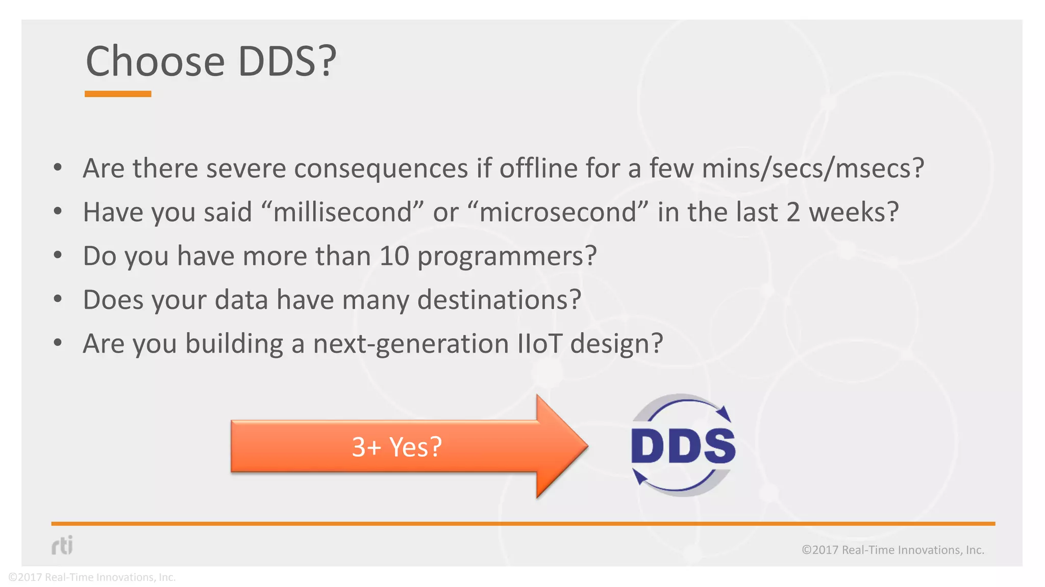 Choose DDS?
• Are there severe consequences if offline for a few mins/secs/msecs?
• Have you said “millisecond” or “microsecond” in the last 2 weeks?
• Do you have more than 10 programmers?
• Does your data have many destinations?
• Are you building a next-generation IIoT design?
©2017 Real-Time Innovations, Inc.
3+ Yes?
©2017 Real-Time Innovations, Inc.
 