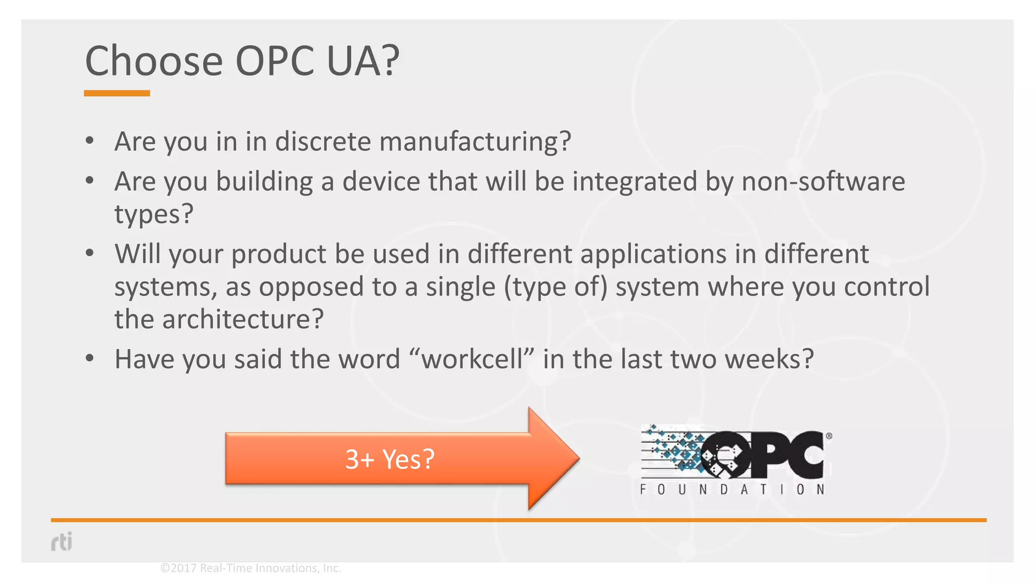 Choose OPC UA?
• Are you in in discrete manufacturing?
• Are you building a device that will be integrated by non-software
types?
• Will your product be used in different applications in different
systems, as opposed to a single (type of) system where you control
the architecture?
• Have you said the word “workcell” in the last two weeks?
3+ Yes?
©2017 Real-Time Innovations, Inc.
 