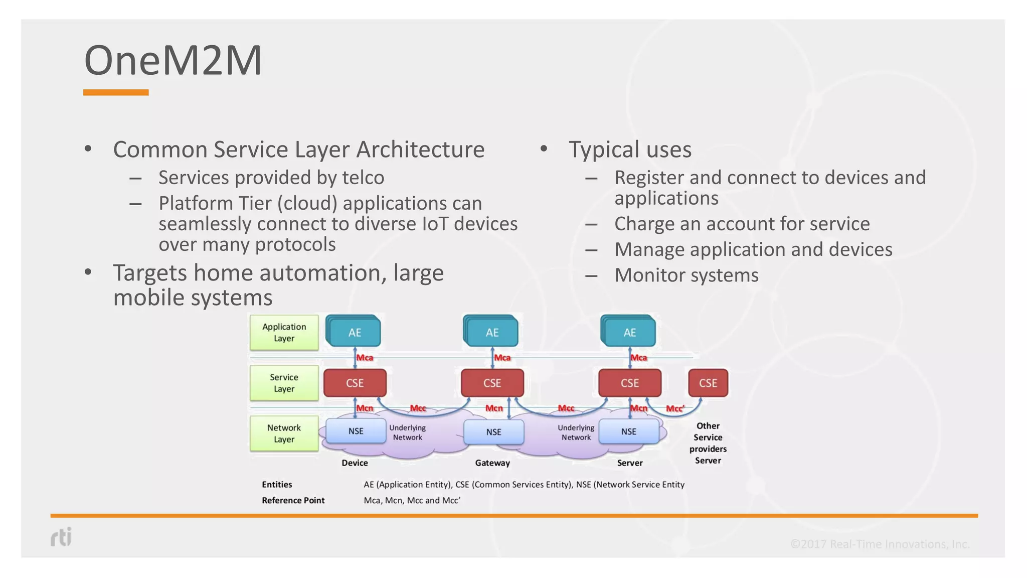 OneM2M
• Common Service Layer Architecture
– Services provided by telco
– Platform Tier (cloud) applications can
seamlessly connect to diverse IoT devices
over many protocols
• Targets home automation, large
mobile systems
• Typical uses
– Register and connect to devices and
applications
– Charge an account for service
– Manage application and devices
– Monitor systems
©2017 Real-Time Innovations, Inc.
 