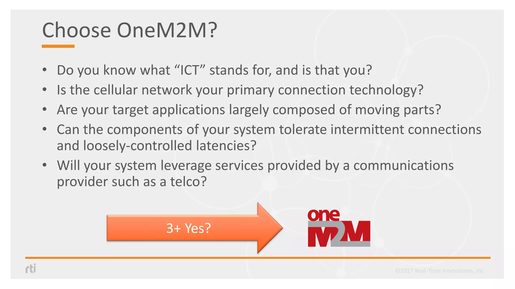 Choose OneM2M?
• Do you know what “ICT” stands for, and is that you?
• Is the cellular network your primary connection technology?
• Are your target applications largely composed of moving parts?
• Can the components of your system tolerate intermittent connections
and loosely-controlled latencies?
• Will your system leverage services provided by a communications
provider such as a telco?
3+ Yes?
©2017 Real-Time Innovations, Inc.
 