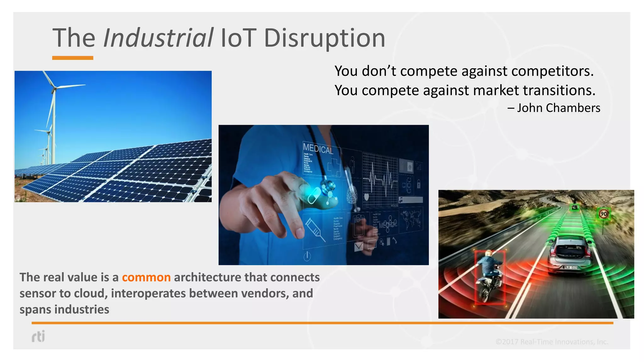 The real value is a common architecture that connects
sensor to cloud, interoperates between vendors, and
spans industries
©2017 Real-Time Innovations, Inc.
You don’t compete against competitors.
You compete against market transitions.
– John Chambers
The Industrial IoT Disruption
 