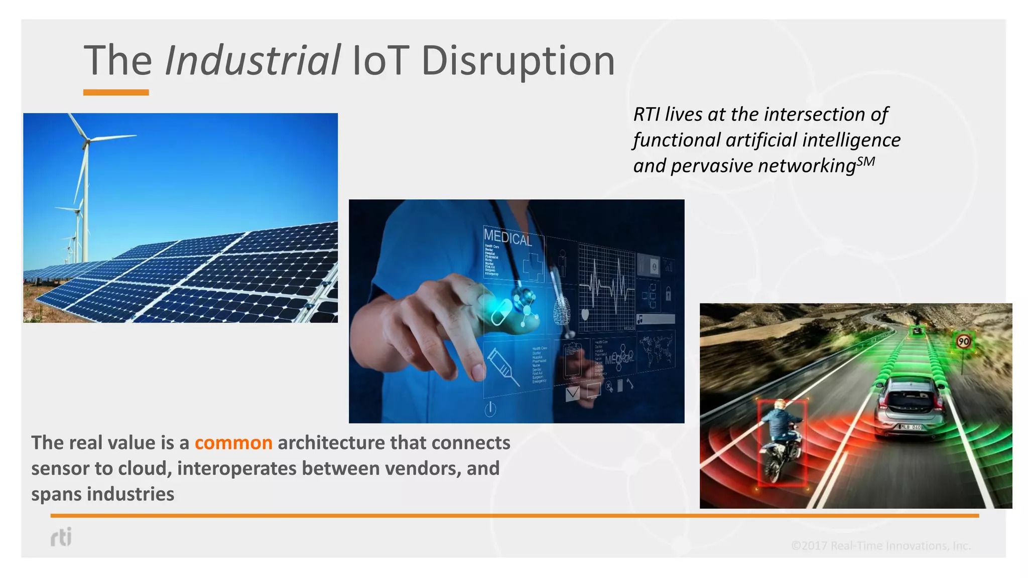 The Industrial IoT Disruption
The real value is a common architecture that connects
sensor to cloud, interoperates between vendors, and
spans industries
RTI lives at the intersection of
functional artificial intelligence
and pervasive networkingSM
©2017 Real-Time Innovations, Inc.
 