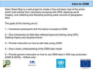 Intro to OSM
Open Street Map is a web project to create a free and open map of the entire
world, built entirely from volunteers surveying with GPS, digitizing aerial
imagery, and collecting and liberating existing public sources of geographic
data.

The goals of this training are to:

1 – Familiarize participants with the basics concepts of OSM

2 – Give introduction to field data collection/ground-truthing using GPS,
Walking Papers and Questionnaires

3 – Provide instruction on how to edit data using JOSM

4 – Give a basic understanding of the OSM data model

5 – Provide generic instruction on how to use OSM data in GIS map production
(ESRI & QGIS) – GISers only-
 