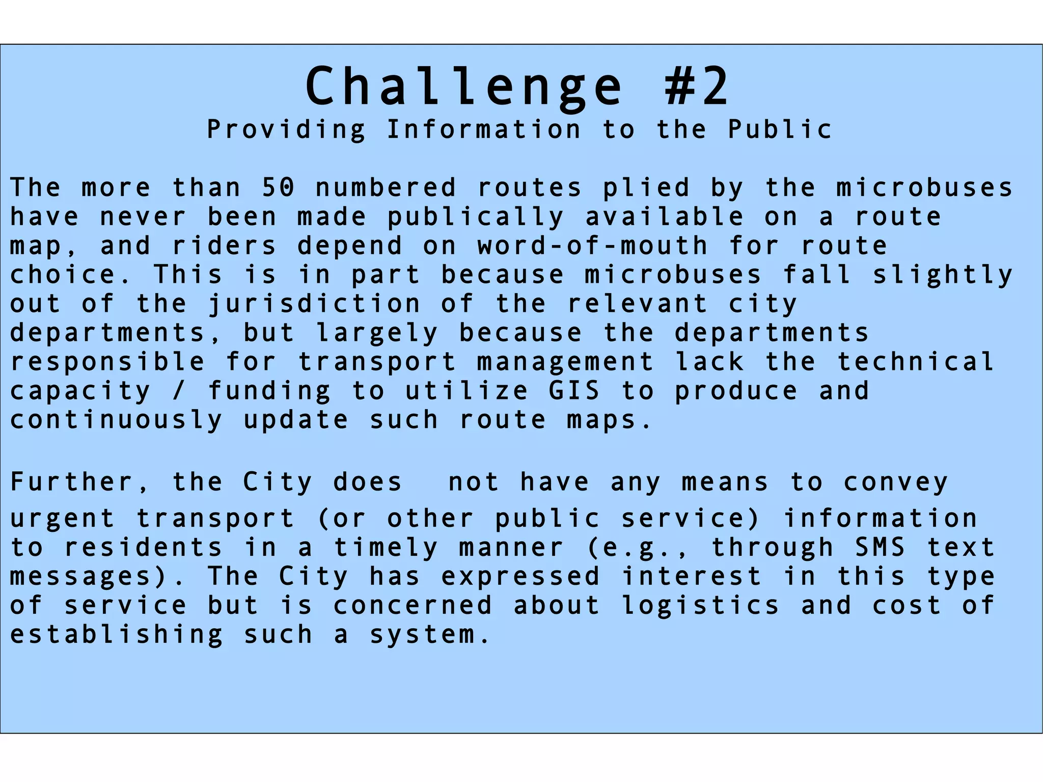 Challenge #2
          Providing Information to the Public

The more than 50 numbered routes plied by the microbuses
have never been made publically available on a route
map, and riders depend on word-of-mouth for route
choice. This is in part because microbuses fall slightly
out of the jurisdiction of the relevant city
departments, but largely because the departments
responsible for transport management lack the technical
capacity / funding to utilize GIS to produce and
continuously update such route maps.

Further, the City does  not have any means to convey
urgent transport (or other public service) information
to residents in a timely manner (e.g., through SMS text
messages). The City has expressed interest in this type
of service but is concerned about logistics and cost of
establishing such a system.
 