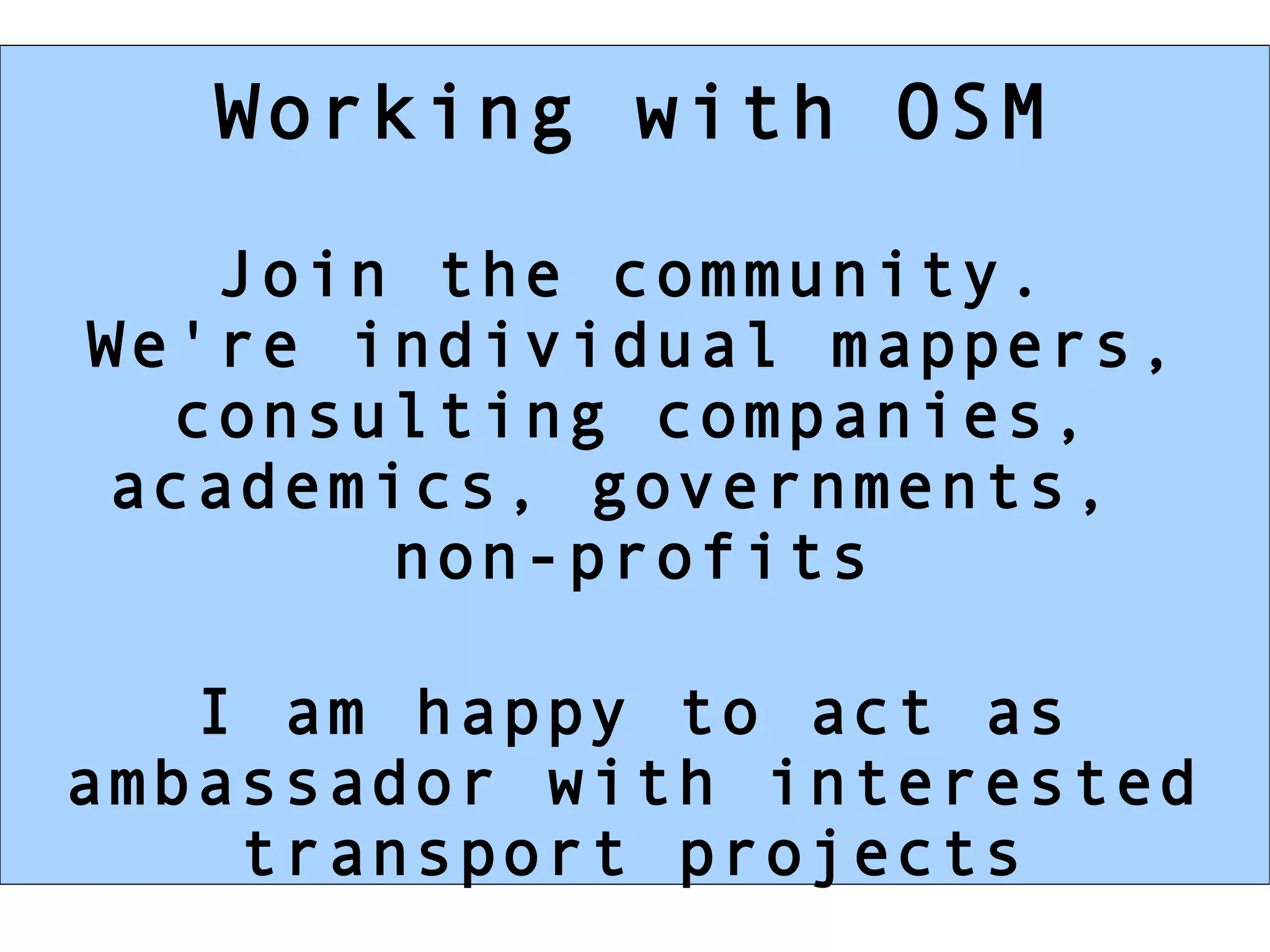 Working with OSM

   Join the community.
We're individual mappers,
  consulting companies,
 academics, governments,
       non-profits

   I am happy to act as
ambassador with interested
    transport projects
 