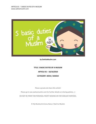 ARTICLE 01 – 5 BASIC DUTIES OF A MUSLIM
www.owhsomuslim.com




                                      by OwhSoMuslim.com



                             TITLE: 5 BASIC DUTIES OF A MUSLIM

                                   ARTICLE 01 – 10/10/2010

                                  CATEGORY: DEEN / AKIDAH




                               Please spread and share this article!

            Please go to ww.owhsomuslim.com for further details on sharing policies. :)

          DO NOT RE-PRINT FOR PERSONAL PROFIT MAKING OR FOR SIMILAR PURPOSES.



                          © Illy Muzliza & Ummu Nana / Owh So Muslim
 