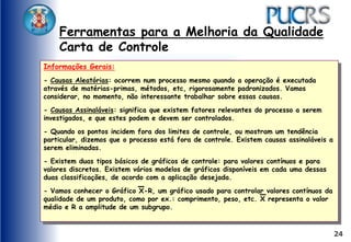 24
Ferramentas para a Melhoria da Qualidade
Carta de Controle
Informações Gerais:
- Causas Aleatórias: ocorrem num processo mesmo quando a operação é executada
através de matérias-primas, métodos, etc, rigorosamente padronizados. Vamos
considerar, no momento, não interessante trabalhar sobre essas causas.
- Causas Assinaláveis: significa que existem fatores relevantes do processo a serem
investigados, e que estes podem e devem ser controlados.
- Quando os pontos incidem fora dos limites de controle, ou mostram um tendência
particular, dizemos que o processo está fora de controle. Existem causas assinaláveis a
serem eliminadas.
- Existem duas tipos básicos de gráficos de controle: para valores contínuos e para
valores discretos. Existem vários modelos de gráficos disponíveis em cada uma dessas
duas classificações, de acordo com a aplicação desejada.
- Vamos conhecer o Gráfico X-R, um gráfico usado para controlar valores contínuos da
qualidade de um produto, como por ex.: comprimento, peso, etc. X representa o valor
médio e R a amplitude de um subgrupo.
 