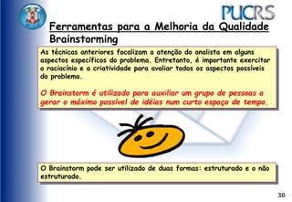 30
Ferramentas para a Melhoria da Qualidade
Brainstorming
As técnicas anteriores focalizam a atenção do analista em alguns
aspectos específicos do problema. Entretanto, é importante exercitar
o raciocínio e a criatividade para avaliar todos os aspectos possíveis
do problema.
O Brainstorm é utilizado para auxiliar um grupo de pessoas a
gerar o máximo possível de idéias num curto espaço de tempo.
O Brainstorm pode ser utilizado de duas formas: estruturado e o não
estruturado.
 
