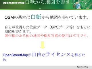 OpenStreetMap 白紙から地図を書きます。 OSM の基本は 白紙 から地図を書いています。 自らが取得した位置データ（ GPS データ等）をもとに 地図を書きます。 著作権のある他の地図や衛星写真の使用は不可です。 OpenStreetMap が 自由 な ライセンス を得るため OpenStreetMap 