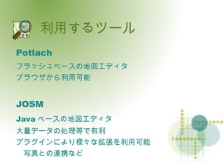 利用するツール Potlach フラッシュベースの地図エディタ ブラウザから利用可能 JOSM Java ベースの地図エディタ 大量データの処理等で有利 プラグインにより様々な拡張を利用可能 　写真との連携など 