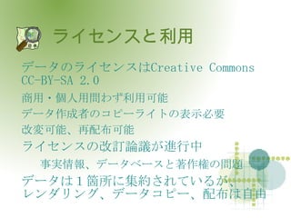 ライセンスと利用 データのライセンスは Creative Commons CC-BY-SA 2.0 商用・個人用問わず利用可能 データ作成者のコピーライトの表示必要 改変可能、再配布可能 ライセンスの改訂論議が進行中 事実情報、データベースと著作権の問題 データは１箇所に集約されているが、 レンダリング、データコピー、配布は自由 