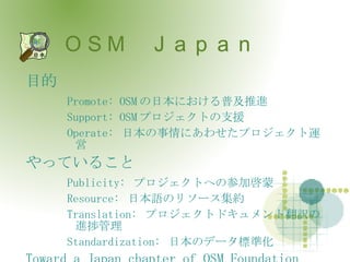 ＯＳＭ　Ｊａｐａｎ 目的 Promote: OSM の日本における普及推進 Support: OSM プロジェクトの支援 Operate:  日本の事情にあわせたプロジェクト運営 やっていること Publicity:  プロジェクトへの参加啓蒙 Resource:  日本語のリソース集約 Translation:  プロジェクトドキュメント翻訳の進捗管理 Standardization:  日本のデータ標準化 Toward a Japan chapter of OSM Foundation 