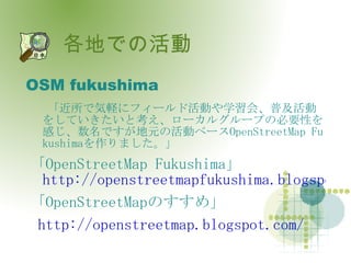 各地での活動 OSM fukushima 「近所で気軽にフィールド活動や学習会、普及活動をしていきたいと考え、ローカルグループの必要性を感じ、数名ですが地元の活動ベース OpenStreetMap Fukushima を作りました。」 「 OpenStreetMap Fukushima 」  http://openstreetmapfukushima.blogspot.com/ 「 OpenStreetMap のすすめ」 http://openstreetmap.blogspot.com/ 