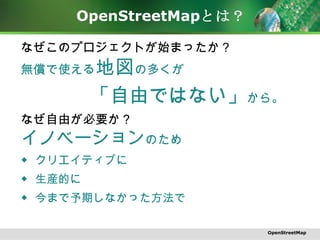 OpenStreetMap とは？ なぜこのプロジェクトが始まったか？ 無償で使える 地図 の多くが 「自由ではない」 から。 なぜ自由が必要か？ イノベーション のため ◆ クリエイティブに　 ◆ 生産的に　 ◆ 今まで予期しなかった方法で OpenStreetMap 