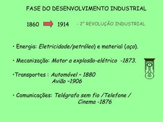 FASE DO DESENVOLVIMENTO INDUSTRIAL

     1860         1914    - 2° REVOLUÇÃO INDUSTRIAL




• Energia: Eletricidade/petróleo) e material (aço).

• Mecanização: Motor a explosão-elétrico -1873.

•Transportes : Automóvel – 1880
               Avião –1906

• Comunicações: Telégrafo sem fio /Telefone /
                         Cinema -1876
 
