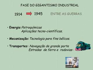 FASE DO GIGANTISMO INDUSTRIAL

     1914          1945       ENTRE AS GUERRAS



• Energia:Petroquímicas
          Aplicações tecno-científicas.

• Mecanização:Tecnologia para fins bélicos.

• Transportes: Navegação de grande porte
              Estradas de ferro e rodovias-
 