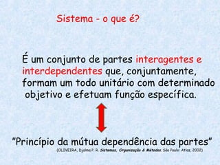 Sistema - o que é?



  É um conjunto de partes interagentes e
  interdependentes que, conjuntamente,
  formam um todo unitário com determinado
   objetivo e efetuam função específica.



”Princípio da mútua dependência das partes”
         (OLIVEIRA, Djalma P. R. Sistemas, Organização & Métodos. São Paulo: Atlas, 2002)
 