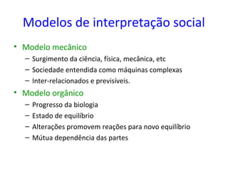 Modelos de interpretação social
• Modelo mecânico
  – Surgimento da ciência, física, mecânica, etc
  – Sociedade entendida como máquinas complexas
  – Inter-relacionados e previsíveis.
• Modelo orgânico
  –   Progresso da biologia
  –   Estado de equilíbrio
  –   Alterações promovem reações para novo equilíbrio
  –   Mútua dependência das partes
 