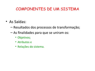 COMPONENTES DE UM SISTEMA


• As Saídas:
  – Resultados dos processos de transformação;
  – As finalidades para que se uniram os:
     • Objetivos;
     • Atributos e
     • Relações do sistema.
 