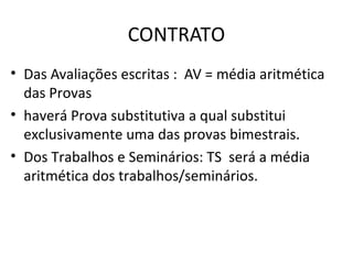 CONTRATO
• Das Avaliações escritas : AV = média aritmética
  das Provas
• haverá Prova substitutiva a qual substitui
  exclusivamente uma das provas bimestrais.
• Dos Trabalhos e Seminários: TS será a média
  aritmética dos trabalhos/seminários.
 