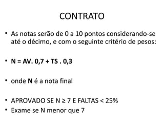 CONTRATO
• As notas serão de 0 a 10 pontos considerando-se
  até o décimo, e com o seguinte critério de pesos:

• N = AV. 0,7 + TS . 0,3

• onde N é a nota final

• APROVADO SE N ≥ 7 E FALTAS < 25%
• Exame se N menor que 7
 