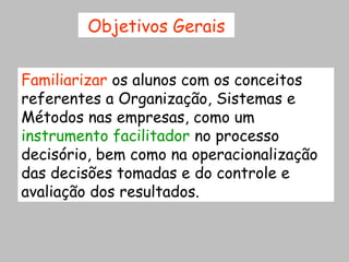 Objetivos Gerais


Familiarizar os alunos com os conceitos
referentes a Organização, Sistemas e
Métodos nas empresas, como um
instrumento facilitador no processo
decisório, bem como na operacionalização
das decisões tomadas e do controle e
avaliação dos resultados.
 