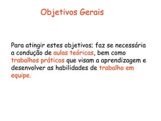 Objetivos Gerais



Para atingir estes objetivos; faz se necessária
a condução de aulas teóricas, bem como
trabalhos práticos que visam a aprendizagem e
desenvolver as habilidades de trabalho em
equipe.
 