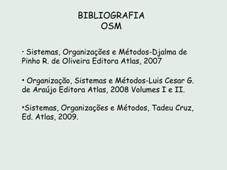 BIBLIOGRAFIA
                   OSM

• Sistemas, Organizações e Métodos-Djalma de
Pinho R. de Oliveira Editora Atlas, 2007

• Organização, Sistemas e Métodos-Luis Cesar G.
de Araújo Editora Atlas, 2008 Volumes I e II.

•Sistemas, Organizações e Métodos, Tadeu Cruz,
Ed. Atlas, 2009.
 