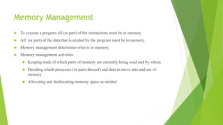 Memory Management
 To execute a program all (or part) of the instructions must be in memory
 All (or part) of the data that is needed by the program must be in memory.
 Memory management determines what is in memory.
 Memory management activities
 Keeping track of which parts of memory are currently being used and by whom
 Deciding which processes (or parts thereof) and data to move into and out of
memory
 Allocating and deallocating memory space as needed
 