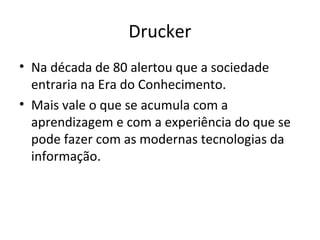 Drucker
• Na década de 80 alertou que a sociedade
  entraria na Era do Conhecimento.
• Mais vale o que se acumula com a
  aprendizagem e com a experiência do que se
  pode fazer com as modernas tecnologias da
  informação.
 