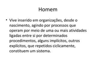 Homem
• Vive inserido em organizações, desde o
  nascimento, agindo por processos que
  operam por meio de uma ou mais atividades
  ligadas entre si por determinados
  procedimentos, alguns implícitos, outros
  explícitos, que repetidos ciclicamente,
  constituem um sistema.
 