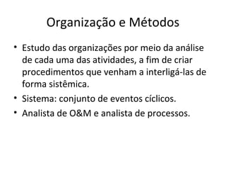 Organização e Métodos
• Estudo das organizações por meio da análise
  de cada uma das atividades, a fim de criar
  procedimentos que venham a interligá-las de
  forma sistêmica.
• Sistema: conjunto de eventos cíclicos.
• Analista de O&M e analista de processos.
 