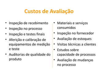 Custos de Avaliação
• Inspeção de recebimento      • Materiais e serviços
• Inspeção no processo           consumidos
• Inspeção e testes finais     • Inspeção no fornecedor
• Aferição e calibração de     • Avaliação de estoques
  equipamentos de medição      • Visitas técnicas a clientes
  e teste                      • Estudos sobre
• Auditorias de qualidade do     capacidade de processos
  produto                      • Avaliação de mudanças
                                 no processo
 
