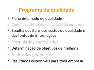 Programa da qualidade
• Plano detalhado de qualidade
• Comunicação realizada para toda empresa
• Escolha dos itens dos custos de qualidade e
  das fontes de informações
• Formulários apropriados
• Determinação de objetivos de melhoria
• Auditorias periódicas
• Resultados disponíveis para toda empresa
 