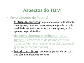 Aspectos do TQM
• Envolvimento do Pessoal
  – Cultura da empresa: a qualidade é uma finalidade
    da empresa, deve ser consenso que é preciso existir
    qualidade em todos os aspectos da empresa, e não
    apenas no produto final
  – desenvolvimento e treinamento de
    pessoal: crescimento da pessoa em seus
    aspectos humanos, social, e de visão gerencial
    (gestão de competências)
  – trabalho em times: pequenos grupos de pessoas
    que têm um propósito comum
 