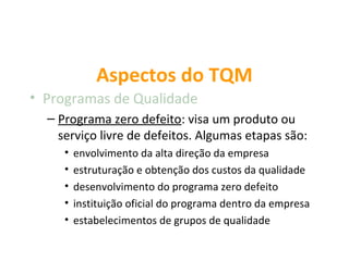 Aspectos do TQM
• Programas de Qualidade
  – Programa zero defeito: visa um produto ou
    serviço livre de defeitos. Algumas etapas são:
     •   envolvimento da alta direção da empresa
     •   estruturação e obtenção dos custos da qualidade
     •   desenvolvimento do programa zero defeito
     •   instituição oficial do programa dentro da empresa
     •   estabelecimentos de grupos de qualidade
 