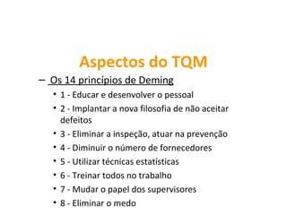Aspectos do TQM
– Os 14 princípios de Deming
  • 1 - Educar e desenvolver o pessoal
  • 2 - Implantar a nova filosofia de não aceitar
    defeitos
  • 3 - Eliminar a inspeção, atuar na prevenção
  • 4 - Diminuir o número de fornecedores
  • 5 - Utilizar técnicas estatísticas
  • 6 - Treinar todos no trabalho
  • 7 - Mudar o papel dos supervisores
  • 8 - Eliminar o medo
 
